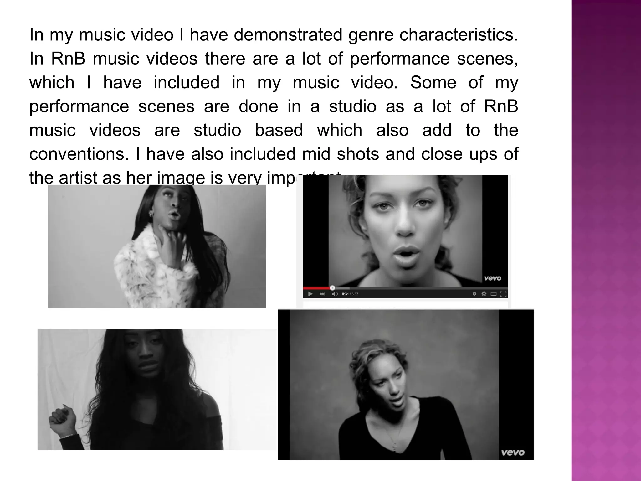 In my music video I have demonstrated genre characteristics.
In RnB music videos there are a lot of performance scenes,
which I have included in my music video. Some of my
performance scenes are done in a studio as a lot of RnB
music videos are studio based which also add to the
conventions. I have also included mid shots and close ups of
the artist as her image is very important.
 