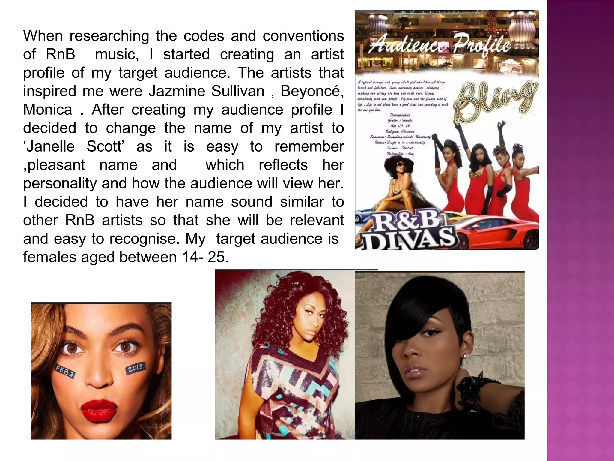 When researching the codes and conventions
of RnB music, I started creating an artist
profile of my target audience. The artists that
inspired me were Jazmine Sullivan , Beyoncé,
Monica . After creating my audience profile I
decided to change the name of my artist to
‘Janelle Scott’ as it is easy to remember
,pleasant name and which reflects her
personality and how the audience will view her.
I decided to have her name sound similar to
other RnB artists so that she will be relevant
and easy to recognise. My target audience is
females aged between 14- 25.
 