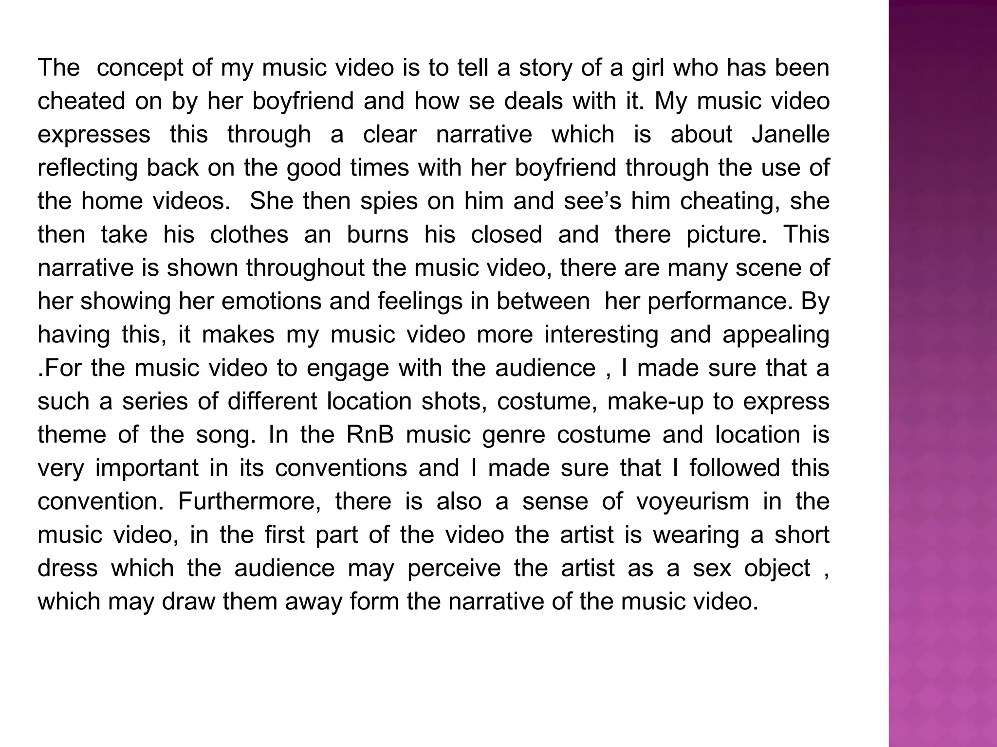 The concept of my music video is to tell a story of a girl who has been
cheated on by her boyfriend and how se deals with it. My music video
expresses this through a clear narrative which is about Janelle
reflecting back on the good times with her boyfriend through the use of
the home videos. She then spies on him and see’s him cheating, she
then take his clothes an burns his closed and there picture. This
narrative is shown throughout the music video, there are many scene of
her showing her emotions and feelings in between her performance. By
having this, it makes my music video more interesting and appealing
.For the music video to engage with the audience , I made sure that a
such a series of different location shots, costume, make-up to express
theme of the song. In the RnB music genre costume and location is
very important in its conventions and I made sure that I followed this
convention. Furthermore, there is also a sense of voyeurism in the
music video, in the first part of the video the artist is wearing a short
dress which the audience may perceive the artist as a sex object ,
which may draw them away form the narrative of the music video.
 