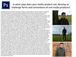 In what ways does your media product use, develop or
challenge forms and conventions of real media products?
Throughout the entire time that I have been creating my media magazine I have learnt how to use different
types of media products such as Photoshop being the key programme. By using this programme I have
enhanced my skills of using Photoshop which will allow me to create better things when using the
programme. I started out by not being able to use Photoshop at all, not knowing any buttons or options that I
could use to then being able to successfully create a magazine that has many effects on it and has taken a lot
of time to be made the best it can be. As time went on I started to get a better idea of how to use the
programme and start to play around with the magazine, by the first draft for the magazine I managed to
create something fairly good although there was a lot of room for improvement. By the finished product I had
managed to use many different techniques to get the magazine looking good and attractive by using the skills
available on Photoshop. To the left is the tool bar that allows you to perform the most important skills to
enhance your own photos or other photos from cameras or the internet so that they look much better than
you originally started with. The title of the magazine is similar to the magazine ‘NME’. It is very catchy and you
can clearly see what the title is when looking at the front page, this would be beneficial as it would stand out
on the shelf to other magazines. A good, clear picture is needed for the magazine front cover as all
professional magazines like NME have so I took a picture that entices the reader but is also goes well with the
layout of the magazine front cover and doesn’t make it look too crowded. The title is very important when it
comes a magazine as it is the main aspect that will grab the readers attention when they look at the magazine,
if it is loud and clear then they may pick it up whereas if the title wasn’t very clear or it was too small then
they may miss it and not be drawn into it. The page layout of my magazine is very similar to most magazines
as professional looking magazines have a main picture, normally mid shot or full face so that it takes up the
whole page and draws the reader in. My magazine has a full face picture with captions and description all
around the image so that it doesn’t cover up anything, having text over the image is fine but having it so that
it destroys the image or covers up too much of the image will make a magazine look unprofessional. In my
magazine I have many pictures with the user wearing a certain outfit that reflects the music genre I am
focusing on, Indie rock. The style of the outfit and brands that my image wears are very similar to what bands
would wear themselves so it links in with the fact that the style of the band is reflected with the image on the
magazine. If the magazine was a pop magazine and you had a rock and roll star on the front then it wouldn’t
go and it would look out of place, so having an image that links in with the music genre you are talking about
is crucial for the magazines look. To get the best pictures I took many images so that when it came to putting
it on the magazine front cover I had many to choose from and play around with until I found one that looked
suitable for the magazine I had in mind. I used my own camera for the pictures and I took them outside of the
school so that I could get a picture with other features included, for example I had one where the person I was
using was leaning against a tree, not only does this bring in a unusual look but also a good picture that would
suit a magazine front cover.
 