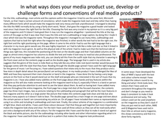 For the title, subheadings, main article and the captions within the magazine I tried to use the same font, Microsoft
Tahaiti, so that I kept a certain amount of consistency which made the magazine look neat and tidy rather than having
many different fonts which would make the magazine look very messy and look unprofessional. I managed to develop
the title the NME normally do by using a fairly short word, ‘Noise’, that gave the magazine a good header and looked
neat once I had chosen the right font for the title. Choosing the font was very crucial in my opinion as it is a very big part
of the magazine and if it doesn’t look good then it may ruin the magazine altogether. I positioned the title at the top
centre of the page so that it was clear that it was the title and not a subheading or large caption, by doing this I made it
clear which text was the magazine name. Throughout the magazine I managed to use many titles, subheadings and
captions that had to look the right when the magazine was finished, in other words the text had to be the right size, the
right font and the right positioning on the page. When it came to the article I had to use the right language that a
character in my music genre would use, this was highly important as I had to talk like a indie rock star so that it linked in
with my magazine music genre. As well as the physical side of the article I had to make sure that the technical side of
things was right too, this included the positioning of the text on the double page and that I had added columns on the
page as almost every magazine has columns to divide the text and make it look easy to read but also professional. The
genre of my music magazine was indie rock, you can clearly tell this from the outfit style that my character is wearing in
the front cover and on the contents page as well as the double page. The language that is used in my article also
suggests that the genre of the music is Indie Rock as they talk like any other indie rock band member would because the
language comes with the style that they have. Reading through the double page spread I have used the right language
for the genre of music I am focusing on, I have asked questions that relate only to the music that they produce and a
few more in depth detail about the person/band I am writing about. In my media product I have challenged the likes of
NME and how they represent their main character or band in the magazine. I have done this by having a very large
picture on the front so that it would stand out on the shelf and people who are interested in the sort of music that my
magazine is on. I have also added many subtitles on the front page about other bands and key features within the
magazine as this will also make someone looking at the magazine want to buy it, especially if there is a band or person
that they pay particular attention to and want to see the latest about them. As well as having text I have added many
pictures throughout the entire magazine, the front page has a large mid shot of the focused character, the contents
page has three main images, two as pictures relating to the subheading and paragraph that will be the main features in
the magazine and the other as a large poster like picture that makes the contents page look clean and tidy but also
features many aspects so it doesn’t look to bear. The double page spread has a main image on one page and text about
the certain person or band I am concentrating my article on. On all pages I have included their name as representation,
using it as a title and including it subheadings and main text. Finally, the colour scheme of my magazine is a combination
of light blue, black and white, I have used these colours because I feel that they go well together but more importantly
makes the magazine look sharp and clear. For the text I have used all three colours as they can all be read easily when
put onto a background with any of the colours. For the magazine title I have used the blue to make it stand out against
the black and white picture, also for the subheadings including other bands and other information regarding what is in
the magazine I have used both black and blue text in a pattern that makes the magazine look professional.
In what ways does your media product use, develop or
challenge forms and conventions of real media products?
In some ways I have developed the
likes of NME’s layout with the text
and colour scheme except I have
changed the colours round to my
liking and what I think looks best. The
colours that I have used are
consistent throughout the magazine
and don’t change as you need to
keep it consistent to make it look
professional and not tacky. The
colours used can be used anywhere
on the magazine as they don’t clash if
they are put next to each other, NME
and Q Magazine have used red in
their title on almost every magazine,
this shows consistency and that it is
done fairly regularly.
 