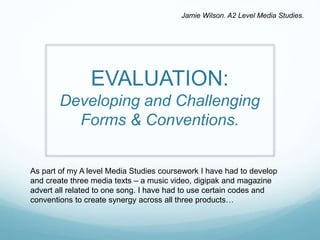 EVALUATION:
Developing and Challenging
Forms & Conventions.
As part of my A level Media Studies coursework I have had to develop
and create three media texts – a music video, digipak and magazine
advert all related to one song. I have had to use certain codes and
conventions to create synergy across all three products…
Jamie Wilson. A2 Level Media Studies.
 