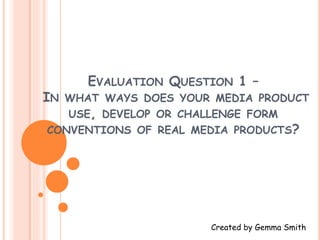 EVALUATION QUESTION 1 –
IN WHAT WAYS DOES YOUR MEDIA PRODUCT
USE, DEVELOP OR CHALLENGE FORM
CONVENTIONS OF REAL MEDIA PRODUCTS?
Created by Gemma Smith
 