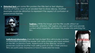  Distorted text –on some film posters the title text or text displays
themes of horror, such as an eroded text to show decay. Another
example could be distortion to represent the aspect of confusion or
paranormal themes.
Taglines – While the image and the title usually attract an
audiences’ attention, the taglines are used to sell it and provide
context which hopefully will interest the reader into watching the
film.
Institutional Information –Typically high-budget films will include a section
of information providing the reader with news of those who have worked
on the film, or previous works. Aspects such as the director, actors or
producers could be another main selling point of a film, if their previous
films are particularly impressive or have a dedicated fan base.
 