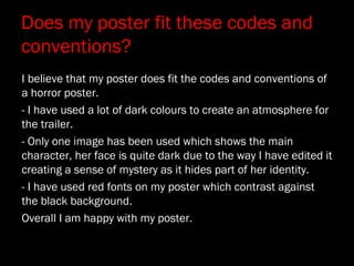 Does my poster fit these codes and
conventions?
I believe that my poster does fit the codes and conventions of
a horror poster.
- I have used a lot of dark colours to create an atmosphere for
the trailer.
- Only one image has been used which shows the main
character, her face is quite dark due to the way I have edited it
creating a sense of mystery as it hides part of her identity.
- I have used red fonts on my poster which contrast against
the black background.
Overall I am happy with my poster.
 