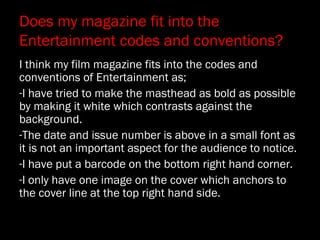 Does my magazine fit into the
Entertainment codes and conventions?
I think my film magazine fits into the codes and
conventions of Entertainment as;
-I have tried to make the masthead as bold as possible
by making it white which contrasts against the
background.
-The date and issue number is above in a small font as
it is not an important aspect for the audience to notice.
-I have put a barcode on the bottom right hand corner.
-I only have one image on the cover which anchors to
the cover line at the top right hand side.
 
