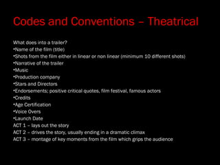 Codes and Conventions – Theatrical
What does into a trailer?
•Name of the film (title)
•Shots from the film either in linear or non linear (minimum 10 different shots)
•Narrative of the trailer
•Music
•Production company
•Stars and Directors
•Endorsements; positive critical quotes, film festival, famous actors
•Credits
•Age Certification
•Voice Overs
•Launch Date
ACT 1 – lays out the story
ACT 2 – drives the story, usually ending in a dramatic climax
ACT 3 – montage of key moments from the film which grips the audience
 