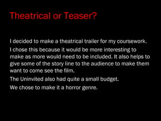 Theatrical or Teaser?
I decided to make a theatrical trailer for my coursework.
I chose this because it would be more interesting to
make as more would need to be included. It also helps to
give some of the story line to the audience to make them
want to come see the film.
The Uninvited also had quite a small budget.
We chose to make it a horror genre.
 