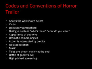 Codes and Conventions of Horror
Trailer
• Shows the well known actors
• Victim
• Dark scary atmosphere
• Dialogue such as “who’s there” “what do you want”
• Appearance of authority
• Dramatic camera angles
• Action is interrupted by credits
• Isolated location
• Music
• Titles are shown mainly at the end
• Battle of good vs evil
• High pitched screaming
 