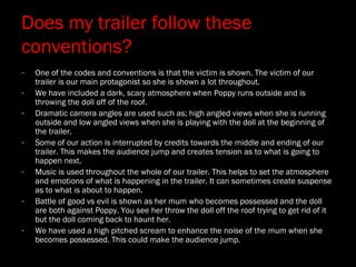 Does my trailer follow these
conventions?
- One of the codes and conventions is that the victim is shown. The victim of our
trailer is our main protagonist so she is shown a lot throughout.
- We have included a dark, scary atmosphere when Poppy runs outside and is
throwing the doll off of the roof.
- Dramatic camera angles are used such as; high angled views when she is running
outside and low angled views when she is playing with the doll at the beginning of
the trailer.
- Some of our action is interrupted by credits towards the middle and ending of our
trailer. This makes the audience jump and creates tension as to what is going to
happen next.
- Music is used throughout the whole of our trailer. This helps to set the atmosphere
and emotions of what is happening in the trailer. It can sometimes create suspense
as to what is about to happen.
- Battle of good vs evil is shown as her mum who becomes possessed and the doll
are both against Poppy. You see her throw the doll off the roof trying to get rid of it
but the doll coming back to haunt her.
- We have used a high pitched scream to enhance the noise of the mum when she
becomes possessed. This could make the audience jump.
 