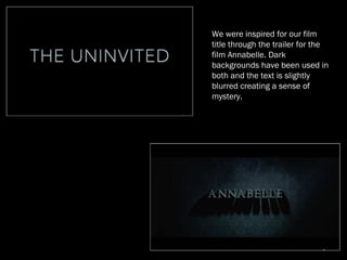 We were inspired for our film
title through the trailer for the
film Annabelle. Dark
backgrounds have been used in
both and the text is slightly
blurred creating a sense of
mystery.
 