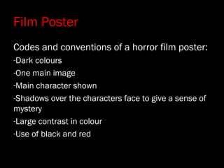 Film Poster
Codes and conventions of a horror film poster:
-Dark colours
-One main image
-Main character shown
-Shadows over the characters face to give a sense of
mystery
-Large contrast in colour
-Use of black and red
 