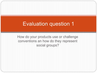 How do your products use or challenge
conventions an how do they represent
social groups?
Evaluation question 1
 