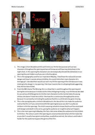 Media Evaluation 23/03/2015
1. Thisimage isfrom Broadchurchthiswill linktoour thrillerbecausewe willuse two
characters throughoutthe openingandwe will know we will have twodetectivesinthe
nightshots.In thisopeningthe charactersare stereotypicallydressedlike detectivesinour
openingtheyare hiddensoall yousee isthe blue glove.
2. Thisis the typographyusedforour inspirationMayday,Ilikedhow the redcouldconnote
dangerand howit iswrote almostchildlike,thiscouldlinktotheirmaincharacterof a
teenage girl.IdecidedthatIwoulduse redinmy thrilleropeningof the title because itwas
relatingtothe dangerin myopening.Ilike how itseemslike itisdrippingbloodsuggesting
that she has beenkilled.
3. From the BBC drama The Missing,thisisa draw that is usedthroughoutthe openingand
duringthe seriesbecause itrelatestothislittle childgoingmissing,inourthrillerwe decided
to use variouschildlike gamestolinkthe maincharactersto the mental state of a young
childas she doesn’tlooklike achild.Ilike how thisiscontinuousthroughoutthe series
because itisconstantlyremindingthe audience thatthisisachild whohas gone missing.
4. Thisis the youngboywho iskilledinBroadchurch,the ideaof thisisto make the audience
realise thatthisisn’tyouconventionalthrilleropeningbecause youdon’tusuallysee
childreninthrilleropenings.The childiswearing redwhichshowsthathe will be associated
withdangerand deathinthe series,givingthe audience aninsighttowhatwill happen.
5. Thisis the mainopeningtoMayday,the fairy-tale sense allowsthe audience tolinkchildren
to thrillers.The coloursusedinthe openingare unconventionalof whata thrillerlookslike
as youdon’t usuallyhave greensandyellow,usuallyblue andred, the coloursusedmake it
harderfor the audience toguessthe genre of the film.
1 22
3
4 5 6
7 8 9
 