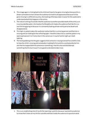 Media Evaluation 23/03/2015
6. Thisimage againis linkingbacktothe childand how he has gone missingbutbecause thisis
drawnsomewhere elseitallowsthe audience totrackhisdisappearance because he has
gone missingina differentcountry,the trackingof the boymake it easierforthe audience to
understandwhatfullyhappensinthe series.
7. The natural settingof outside linksthe audience toanotherpossible deathof the child,asit
issurroundedbywater,the locationforBroadchurch makesthe audience feel like thisisa
real life thinggoingonbecause itisconstantlylookingathow realityperceive deathand
disappearance.
8. Thishigh-visjacketmakesthe audience realise thatthisisamissingpersonandthat she is
missingandcan lookingforthe reflectinglight.Ilikedthisideaalotso usedthe jacketinmy
openinghoweveritisn’tveryclearinthe cameraas it isquite hard to lightupindark
lighting.
9. The hand grabbingontothe gate suggeststhatsomeone istryingtobreakfree andthislinks
to howthe childis missingandsomebodyislookingforhimandthiscouldpossiblybe him
and that he trappedbehindsomeoneorsomething,Ilike thisshotanddidattempt
somethinglikethis butitwasn’tverygoodso decidedtotake itout.
1. Thisis an establishingshotof mythrilleropeningIusedthisbecause Iwantedmyaudience
to knowthat I have setmy thrilleroutside andthatitleadsthe audience toquestionwhat
3
1
2
4
5 6
7 8 9
 
