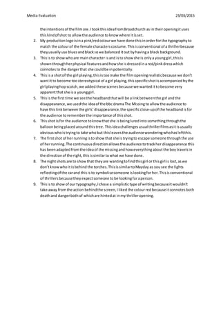 Media Evaluation 23/03/2015
the intentionsof the filmare.ItookthisideafromBroadchurch as intheiropeningituses
thiskindof shot to allowthe audience toknow where itisset.
2. My productionlogoisina pink/redcolourwe have done thisinorderforthe typographyto
match the colourof the female characterscostume.Thisisconventional of athrillerbecause
theyusuallyuse bluesandblacksowe balanceditout byhavinga black background.
3. Thisis to showwhoare maincharacter isand isto show she is onlya younggirl,thisis
shownthroughherphysical featuresandhow she isdressedinared/pinkdresswhich
connotestothe dangerthat she couldbe inpotentially.
4. Thisis a shotof the girl playing,thisistoomake the filmopeningrealisticbecause we don’t
wantit to become toostereotypical of agirl playing,thisspecificshotisaccompaniedbythe
girl playinghopscotch,we addedthese scenesbecause we wantedittobecome very
apparentthat she isa younggirl.
5. Thisis the firsttime we see the headbandthatwill be alinkbetweenthe girl andthe
disappearance,we usedthe ideaof the bbc dramaThe Missingto allow the audience to
have thislinkbetweenthe girls’disappearance,the specificclose-upof the headbandisfor
the audience torememberthe importance of thisshot.
6. Thisshot isfor the audience toknow thatshe isbeingluredintosomethingthroughthe
balloonbeingplacedaroundthistree. Thisideachallengesusual thrillerfilmsasitisusually
obviouswhoistryingto take whobut thisleavesthe audiencewonderingwhohasleftthis.
7. The firstshot of her runningisto show that she istryingto escape someone throughthe use
of herrunning.The continuousdirectionallowsthe audience totrackher disappearance this
has beenadaptedfromthe ideaof the missingandhow everythingaboutthe boytravelsin
the directionof the right,thisissimilartowhat we have done.
8. The nightshots are to show that theyare wantingtofindthisgirl or thisgirl is lost,aswe
don’tknowwhoit isbehindthe torches.ThisissimilartoMayday as yousee the lights
reflectingof the carand thisis to symbolisesomeone islookingforher.Thisisconventional
of thrillersbecausetheyexpectsomeone tobe lookingforaperson.
9. Thisis to showof our typography,Ichose a simplistic type of writingbecauseitwouldn’t
take away fromthe action behindthe screen,Ilikedthe colourredbecause itconnotesboth
deathand dangerbothof whichare hintedat inmy thrilleropening.
 