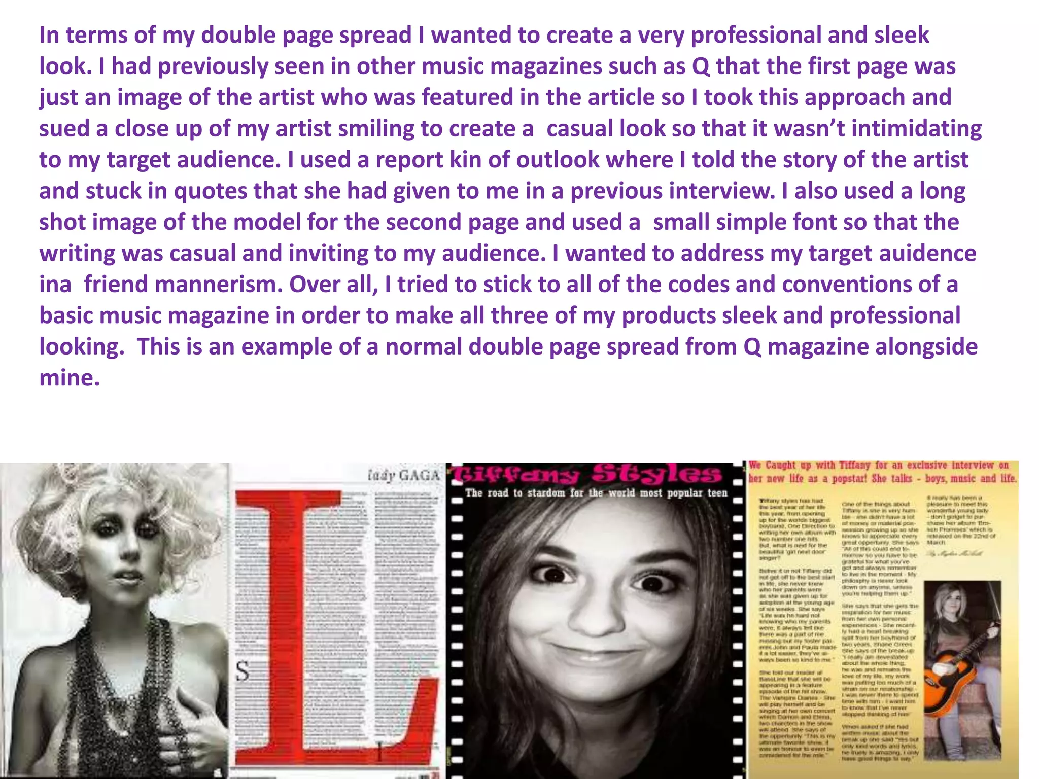 In terms of my double page spread I wanted to create a very professional and sleek
look. I had previously seen in other music magazines such as Q that the first page was
just an image of the artist who was featured in the article so I took this approach and
sued a close up of my artist smiling to create a casual look so that it wasn’t intimidating
to my target audience. I used a report kin of outlook where I told the story of the artist
and stuck in quotes that she had given to me in a previous interview. I also used a long
shot image of the model for the second page and used a small simple font so that the
writing was casual and inviting to my audience. I wanted to address my target auidence
ina friend mannerism. Over all, I tried to stick to all of the codes and conventions of a
basic music magazine in order to make all three of my products sleek and professional
looking. This is an example of a normal double page spread from Q magazine alongside
mine.
 