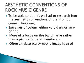  To be able to do this we had to research into
the aesthetic conventions of the Hip hop
genre. These are;
 Extremes of colour, either very dark or very
bright
 More of a focus on the band name rather
than a picture of band members
 Often an abstract/symbolic image is used
 