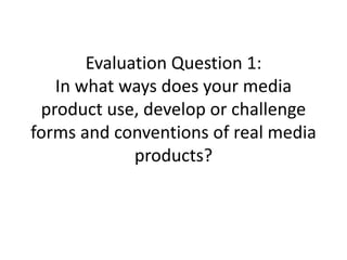 Evaluation Question 1:
In what ways does your media
product use, develop or challenge
forms and conventions of real media
products?
 
