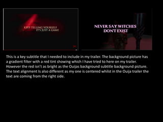 This is a key subtitle that I needed to include in my trailer. The background picture has
a gradient filter with a red tint showing which I have tried to here on my trailer.
However the red isn’t as bright as the Ouijas background subtitle background picture.
The text alignment Is also different as my one is centered whilst in the Ouija trailer the
text are coming from the right side.
 