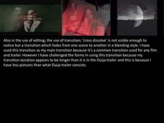 Also in the use of editing; the use of transition; ‘cross dissolve’ is not visible enough to
notice but a transition which fades from one scene to another in a blending style. I have
used this transition as my main transition because it’s a common transition used for any film
and trailer. However I have challenged the forms in using this transition because my
transition duration appears to be longer than it is in the Ouija trailer and this is because I
have less pictures than what Ouija trailer consists.
 