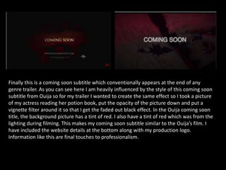 Finally this is a coming soon subtitle which conventionally appears at the end of any
genre trailer. As you can see here I am heavily influenced by the style of this coming soon
subtitle from Ouija so for my trailer I wanted to create the same effect so I took a picture
of my actress reading her potion book, put the opacity of the picture down and put a
vignette filter around it so that I get the faded out black effect. In the Ouija coming soon
title, the background picture has a tint of red. I also have a tint of red which was from the
lighting during filming. This makes my coming soon subtitle similar to the Ouija’s film. I
have included the website details at the bottom along with my production logo.
Information like this are final touches to professionalism.
 