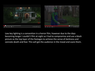 Low key lighting is a convention in a horror film, however due to the days
becoming longer I couldn’t film at night so I had to compromise and use a black
picture as the top layer of the footages to achieve the sense of darkness and
connote death and fear. This will get the audience in the mood and scare them.
 