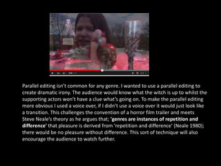 Parallel editing isn’t common for any genre. I wanted to use a parallel editing to
create dramatic irony. The audience would know what the witch is up to whilst the
supporting actors won’t have a clue what’s going on. To make the parallel editing
more obvious I used a voice over, if I didn’t use a voice over it would just look like
a transition. This challenges the convention of a horror film trailer and meets
Steve Neale’s theory as he argues that; 'genres are instances of repetition and
difference' that pleasure is derived from 'repetition and difference' (Neale 1980);
there would be no pleasure without difference. This sort of technique will also
encourage the audience to watch further.
 