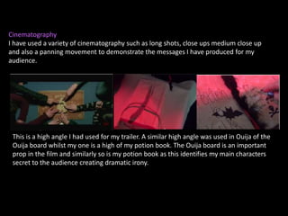 Cinematography
I have used a variety of cinematography such as long shots, close ups medium close up
and also a panning movement to demonstrate the messages I have produced for my
audience.
This is a high angle I had used for my trailer. A similar high angle was used in Ouija of the
Ouija board whilst my one is a high of my potion book. The Ouija board is an important
prop in the film and similarly so is my potion book as this identifies my main characters
secret to the audience creating dramatic irony.
 