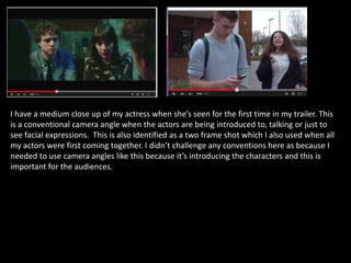 I have a medium close up of my actress when she’s seen for the first time in my trailer. This
is a conventional camera angle when the actors are being introduced to, talking or just to
see facial expressions. This is also identified as a two frame shot which I also used when all
my actors were first coming together. I didn’t challenge any conventions here as because I
needed to use camera angles like this because it’s introducing the characters and this is
important for the audiences.
 