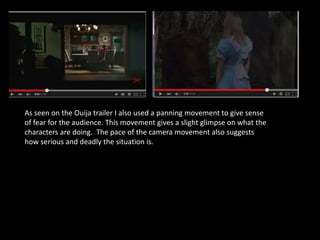As seen on the Ouija trailer I also used a panning movement to give sense
of fear for the audience. This movement gives a slight glimpse on what the
characters are doing. The pace of the camera movement also suggests
how serious and deadly the situation is.
 