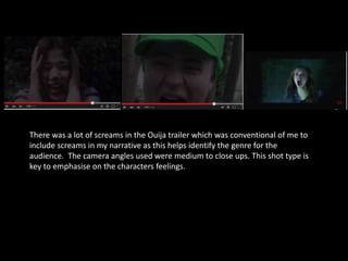 There was a lot of screams in the Ouija trailer which was conventional of me to
include screams in my narrative as this helps identify the genre for the
audience. The camera angles used were medium to close ups. This shot type is
key to emphasise on the characters feelings.
 