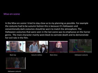 Mise-en-scene
In the Mise-en-scene I tried to stay close as to my planning as possible. For example
the costume had to be autumn fashion this is because it’s Halloween and
conventionally dark costumes should be worn to match the atmosphere. The
Halloween costumes that were seen in the last scene was to emphasise on the horror
genre. The main character mainly wore black to connote death and to demonstrate
her evil role in the film.
Autumn clothesBlack top Black dress Halloween costume
Halloween costume
 