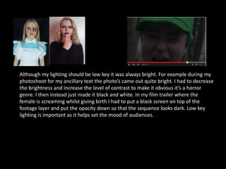 Although my lighting should be low key it was always bright. For example during my
photoshoot for my ancillary text the photo’s came out quite bright. I had to decrease
the brightness and increase the level of contrast to make it obvious it’s a horror
genre. I then instead just made it black and white. In my film trailer where the
female is screaming whilst giving birth I had to put a black screen on top of the
footage layer and put the opacity down so that the sequence looks dark. Low key
lighting is important as it helps set the mood of audiences.
 