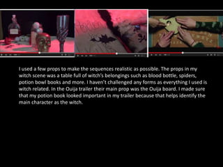 I used a few props to make the sequences realistic as possible. The props in my
witch scene was a table full of witch’s belongings such as blood bottle, spiders,
potion bowl books and more. I haven’t challenged any forms as everything I used is
witch related. In the Ouija trailer their main prop was the Ouija board. I made sure
that my potion book looked important in my trailer because that helps identify the
main character as the witch.
 