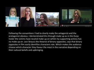 Following the conventions I had to clearly make the antagonist and the
protagonist obvious. I demonstrated this through make up as in the Ouija
trailer the victims have neutral make up on whilst my supporting actress has
no make up on. Levi Strauss the theorist of binary opposites, says that binary
opposites in film easily identifies characters role. Which makes the audience
choose which character they favour the most in the narrative depending on
their cultural beliefs and upbringing.
 