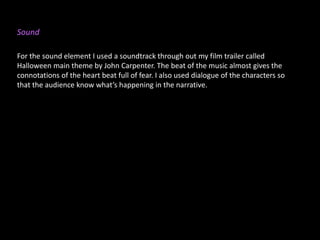 Sound
For the sound element I used a soundtrack through out my film trailer called
Halloween main theme by John Carpenter. The beat of the music almost gives the
connotations of the heart beat full of fear. I also used dialogue of the characters so
that the audience know what’s happening in the narrative.
 