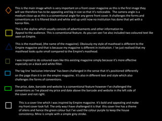 This is the main image which is very important on a front cover magazine as this is the first image they
will see therefore has to be appealing and big in size so that it’s noticeable. The camera angle is a
medium close up as this is a conventional angle for any genre front cover. It challenges the forms and
conventions as it is filtered black and white and up until now no institution has done that yet with a
horror film.
This is the skyline which usually consists of advertisements and other information to
Appeal to the audience. This is conventional feature. As you can see I’ve also included two coloured text like
seen on Empire.
This is the masthead, (the name of the magazine). Obviously my style of masthead is different to the
Empire magazine and that is because my magazine is different in institution. I ‘ve just realised that my
masthead looks quite small compared to the Empire’s masthead.
I was inspired to do coloured eyes like this existing magazine simply because it’s more effective
especially on a black and white filter.
The tag line ‘exclusive interview’ has been challenged in the sense that it’s positioned differently
on the page than it is on the empire magazine. It’s also in different text and style which also
challenges the forms of conventions.
The price, date, barcode and website is a conventional feature however I’ve challenged the
conventions as I’ve placed my price and date above the barcode and website in the left side of
the cover and not right.
This is a cover line which I was inspired by Empire magazine. It’s bold and appealing and make
my front cover look full. The only way I have challenged it is that this cover line has a theme
of aliens and hence the green colour but I’ve used the colour purple to keep the house
consistency. Mine is simple with a simple grey stroke.
 