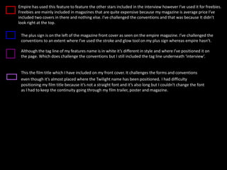 Empire has used this feature to feature the other stars included in the interview however I’ve used it for freebies.
Freebies are mainly included in magazines that are quite expensive because my magazine is average price I’ve
included two covers in there and nothing else. I’ve challenged the conventions and that was because It didn’t
look right at the top.
The plus sign is on the left of the magazine front cover as seen on the empire magazine. I’ve challenged the
conventions to an extent where I’ve used the stroke and glow tool on my plus sign whereas empire hasn’t.
Although the tag line of my features name is in white it’s different in style and where I’ve positioned it on
the page. Which does challenge the conventions but I still included the tag line underneath ‘interview’.
This the film title which I have included on my front cover. It challenges the forms and conventions
even though it’s almost placed where the Twilight name has been positioned. I had difficulty
positioning my film title because it’s not a straight font and it’s also long but I couldn’t change the font
as I had to keep the continuity going through my film trailer, poster and magazine.
 