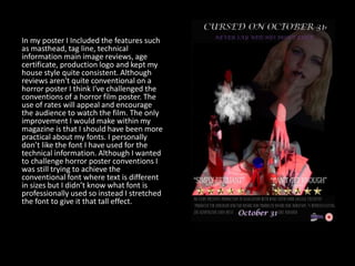 In my poster I Included the features such
as masthead, tag line, technical
information main image reviews, age
certificate, production logo and kept my
house style quite consistent. Although
reviews aren't quite conventional on a
horror poster I think I've challenged the
conventions of a horror film poster. The
use of rates will appeal and encourage
the audience to watch the film. The only
improvement I would make within my
magazine is that I should have been more
practical about my fonts. I personally
don’t like the font I have used for the
technical information. Although I wanted
to challenge horror poster conventions I
was still trying to achieve the
conventional font where text is different
in sizes but I didn’t know what font is
professionally used so instead I stretched
the font to give it that tall effect.
 