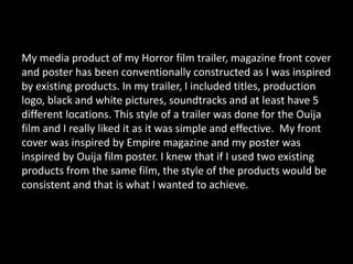 My media product of my Horror film trailer, magazine front cover
and poster has been conventionally constructed as I was inspired
by existing products. In my trailer, I included titles, production
logo, black and white pictures, soundtracks and at least have 5
different locations. This style of a trailer was done for the Ouija
film and I really liked it as it was simple and effective. My front
cover was inspired by Empire magazine and my poster was
inspired by Ouija film poster. I knew that if I used two existing
products from the same film, the style of the products would be
consistent and that is what I wanted to achieve.
 