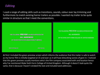 At first I included the green preview screen which informs the audience that this trailer is safe to watch
as my horror film is initially targeted at 15 and over as it will have disturbing scenes of gore in. I noticed
that this green preview usually mentions who's the film company associated with and location hence
why I've mentioned Wyke Sixth Form College of United Kingdom. Although it doesn’t look quite the
same, that is because I haven’t stroked the text and included wed addresses.
Editing
I used a range of editing skills such as transitions, sounds, colour over lay trimming and
furthermore to match existing horror trailers as possible. I wanted my trailer to be quite
similar in structure so that I meet the conventions.
 