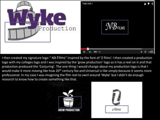 I then created my signature logo '‘ NB Films'' inspired by the font of ‘Z films’. I then created a production
logo with my colleges logo and I was inspired by the ‘grow production’ logo as it has a reel on it and that
production produced the 'Conjuring'. The one thing I would change about my production logo is that I
would make it more moving like how 20th century fox and Universal is like simply because it seems more
professional. In my case I was imagining the film reel to swirl around ‘Wyke’ but I didn’t do enough
research to know how to create something like that.
 