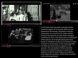 In the Ouija trailer the black and white photos
started to appear at 37 seconds whilst my one
appeared at 38 seconds. My photos meet the
conventions of a recent horror trailer and the
timing of the pictures are also similar making it
conventional. Also in the Ouija trailer the black and
white pictures are of people playing the Ouija
board so I designed my pictures to witches so that
it relates to my narrative. In the Conjuring trailer
the black and white pictures appears at 30
seconds. The connotation of black and white
pictures are important because it scares the
audience a little bit and intrigues the audience
more about the narrative, so that they can watch
more and not get bored.
 