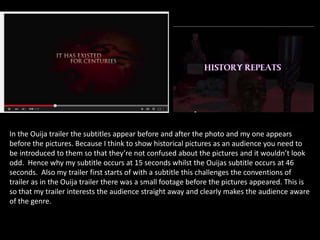In the Ouija trailer the subtitles appear before and after the photo and my one appears
before the pictures. Because I think to show historical pictures as an audience you need to
be introduced to them so that they’re not confused about the pictures and it wouldn’t look
odd. Hence why my subtitle occurs at 15 seconds whilst the Ouijas subtitle occurs at 46
seconds. Also my trailer first starts of with a subtitle this challenges the conventions of
trailer as in the Ouija trailer there was a small footage before the pictures appeared. This is
so that my trailer interests the audience straight away and clearly makes the audience aware
of the genre.
 