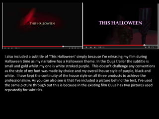 I also included a subtitle of ‘This Halloween’ simply because I’m releasing my film during
Halloween time as my narrative has a Halloween theme. In the Ouija trailer the subtitle is
small and gold whilst my one is white stroked purple. This doesn’t challenge any conventions
as the style of my font was made by choice and my overall house style of purple, black and
white. I have kept the continuity of the house style on all three products to achieve the
professionalism. As you can also see is that I’ve included a picture behind the text, I’ve used
the same picture through out this is because in the existing film Ouija has two pictures used
repeatedly for subtitles.
 
