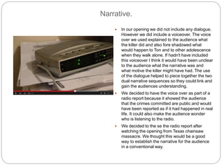 Narrative.
 In our opening we did not include any dialogue.
However we did include a voiceover. The voice
over we used explained to the audience what
the killer did and also fore shadowed what
would happen to Ton and to other adolescence
when they walk alone. If hadn't have included
this voiceover I think it would have been unclear
to the audience what the narrative was and
what motive the killer might have had. The use
of the dialogue helped to piece together the two
dual narrative sequences so they could link and
gain the audiences understanding.
 We decided to have the voice over as part of a
radio report because it showed the audience
that the crimes committed are public and would
have been reported as if it had happened in real
life. It could also make the audience wonder
who is listening to the radio.
 We decided to the se the radio report after
watching the opening from Texas chainsaw
massacre. We thought this would be a good
way to establish the narrative for the audience
in a conventional way.
 