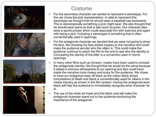 Costume
 For the secondary character we wanted to represent a stereotype. For
this we chose the jock representation. In able to represent this
stereotype we thought that he should wear a baseball cap backwards.
This is stereotypically something a jock might wear. We also thought that
he should wear jeans as that is also worn by jocks. Our character also
wore a sports jumper which could associate him with exercise and again
with being a jock. Including a stereotype is something that is often
conventionally used in openings.
 For the antagonist character we decided that we were not going to show
his face. Not showing his face added mystery to the narrative and could
make the audience wonder who the villain is. This could make the
audience continue to watch the film to the end to see who the identity is.
Concealing the identity of the killer is a convention seen in horror
openings.
 In many other films such as Scream, masks have been used to conceal
the antagonists identity. We thought that we would do the same because
it added a ominous atmosphere to our opening and also could have
made the narrative more creepy and scary for the audience. We chose
to have our antagonist wear all black as the colour black shows
connotations of death and black is conventionally used for villains in the
media industry as shown in the film scream. Having the antagonist wear
black will help the audience to immediately recognise what character he
is.
 The use of the white art mask and the black coat will make the
antagonist character stand out to the audience-reinforcing the
importance of the antagonist.
 