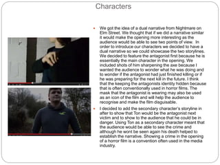 Characters
 We got the idea of a dual narrative from Nightmare on
Elm Street. We thought that if we did a narrative similar
it would make the opening more interesting as the
audience would be able to see two points of view. In
order to introduce our characters we decided to have a
dual narrative so we could showcase the two storylines.
We decided to feature the antagonist first because he is
essentially the main character in the opening. We
included shots of him sharpening the axe because I
wanted the audience to wonder what he was doing and
to wonder if the antagonist had just finished killing or if
he was preparing for the next kill in the future. I think
that the keeping the antagonists identity hidden because
that is often conventionally used in horror films. The
mask that the antagonist is wearing may also be used
as an icon of the film and will help the audience to
recognise and make the film disguisable.
 I decided to add the secondary character’s storyline in
after to show that Ton would be the antagonist next
victim and to show to the audience that he could be in
danger. Using Ton as a secondary character meant that
the audience would be able to see the crime and
although he wont be seen again his death helped to
establish the narrative. Showing a crime in the opening
of a horror film is a convention often used in the media
industry.
 