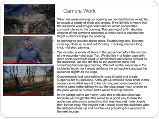 Camera Work
 When we were planning our opening we decided that we would try
to include a variety of shots and angles. If we did this it meant that
the audience wouldn't get bored and we would secure their
constant interest in the opening. The opening of a film decides
whether of not someone continues to watch so it is vital that the
target audience enjoys the opening.
 In opening we included these shots: Establishing shot, Extreme
close up, close up, in and out focusing, Tracking, medium long
shot, mid shot, panning .
 We included a variety of shots in the sequence before the murder
of the secondary character Ton. We did this in a faster pace with
more shots so it would build up atmosphere and create tension for
the audience. We also did this so the audience knew that
something bad was approaching. We built up the suspense in the
incidental music so it would reinforce the atmosphere and put the
audience slightly on the edge.
 Conventionally fast pace editing is used to build and create
suspense for the audience. Although we included more shots in this
sequence we didn't want it to be too long and overcrowded so
when it came to the editing we cut the clips down much shorter so
the pace would be quicker and it would build up tension.
 In the garage scene we mainly used mid shots and close ups
because we thought that this would be a good way to draw the
audiences attention to something that was featured more closely
than further away. We thought that it would show the audience what
the antagonist was up and how he was preparing his weapon for
the next murder.
 